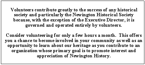 Text Box: Volunteers contribute greatly to the success of any historical      society and particularly the Newington Historical Society                                     because, with the exception of the Executive Director, it is                                      governed and operated entirely by volunteers.Consider volunteering for only a few hours a month.  This offers you a chance to become involved in your community as well as an opportunity to learn about our heritage as you contribute to an organization whose primary goal is to promote interest and appreciation of Newington History.